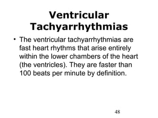 48
Ventricular
Tachyarrhythmias
• The ventricular tachyarrhythmias are
fast heart rhythms that arise entirely
within the lower chambers of the heart
(the ventricles). They are faster than
100 beats per minute by definition.
 