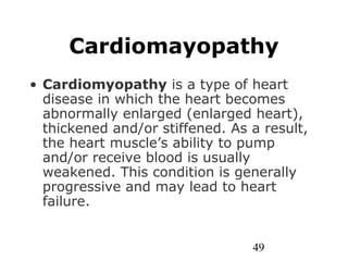 49
Cardiomayopathy
• Cardiomyopathy is a type of heart
disease in which the heart becomes
abnormally enlarged (enlarged heart),
thickened and/or stiffened. As a result,
the heart muscle’s ability to pump
and/or receive blood is usually
weakened. This condition is generally
progressive and may lead to heart
failure.
 