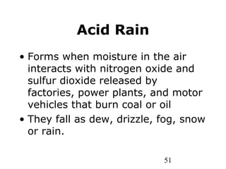 51
Acid Rain
• Forms when moisture in the air
interacts with nitrogen oxide and
sulfur dioxide released by
factories, power plants, and motor
vehicles that burn coal or oil
• They fall as dew, drizzle, fog, snow
or rain.
 