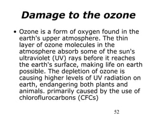 52
Damage to the ozone
• Ozone is a form of oxygen found in the
earth's upper atmosphere. The thin
layer of ozone molecules in the
atmosphere absorb some of the sun's
ultraviolet (UV) rays before it reaches
the earth's surface, making life on earth
possible. The depletion of ozone is
causing higher levels of UV radiation on
earth, endangering both plants and
animals. primarily caused by the use of
chloroflurocarbons (CFCs)
 