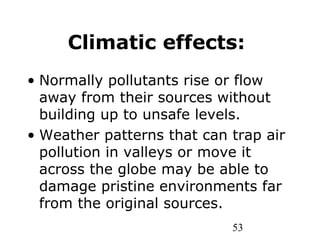 53
Climatic effects:
• Normally pollutants rise or flow
away from their sources without
building up to unsafe levels.
• Weather patterns that can trap air
pollution in valleys or move it
across the globe may be able to
damage pristine environments far
from the original sources.
 