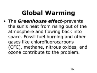 56
Global Warming
• The Greenhouse effect-prevents
the sun's heat from rising out of the
atmosphere and flowing back into
space. Fossil fuel burning and other
gases like chlorofluorocarbons
(CFC), methane, nitrous oxides, and
ozone contribute to the problem.
 