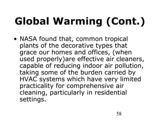 58
Global Warming (Cont.)
• NASA found that, common tropical
plants of the decorative types that
grace our homes and offices, (when
used properly)are effective air cleaners,
capable of reducing indoor air pollution,
taking some of the burden carried by
HVAC systems which have very limited
practicality for comprehensive air
cleaning, particularly in residential
settings.
 