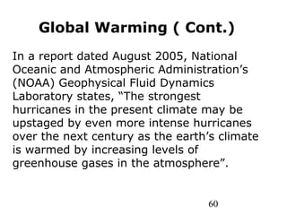 60
Global Warming ( Cont.)
In a report dated August 2005, National
Oceanic and Atmospheric Administration’s
(NOAA) Geophysical Fluid Dynamics
Laboratory states, “The strongest
hurricanes in the present climate may be
upstaged by even more intense hurricanes
over the next century as the earth’s climate
is warmed by increasing levels of
greenhouse gases in the atmosphere”.
 