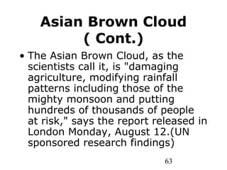 63
Asian Brown Cloud
( Cont.)
• The Asian Brown Cloud, as the
scientists call it, is "damaging
agriculture, modifying rainfall
patterns including those of the
mighty monsoon and putting
hundreds of thousands of people
at risk," says the report released in
London Monday, August 12.(UN
sponsored research findings)
 
