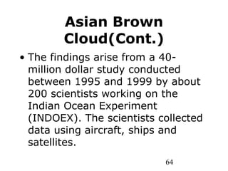 64
Asian Brown
Cloud(Cont.)
• The findings arise from a 40-
million dollar study conducted
between 1995 and 1999 by about
200 scientists working on the
Indian Ocean Experiment
(INDOEX). The scientists collected
data using aircraft, ships and
satellites.
 