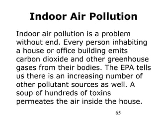 65
Indoor Air Pollution
Indoor air pollution is a problem
without end. Every person inhabiting
a house or office building emits
carbon dioxide and other greenhouse
gases from their bodies. The EPA tells
us there is an increasing number of
other pollutant sources as well. A
soup of hundreds of toxins
permeates the air inside the house.
 