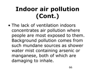 66
Indoor air pollution
(Cont.)
• The lack of ventilation indoors
concentrates air pollution where
people are most exposed to them.
Background pollution comes from
such mundane sources as shower
water mist containing arsenic or
manganese, both of which are
damaging to inhale.
 