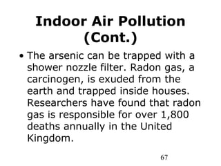 67
Indoor Air Pollution
(Cont.)
• The arsenic can be trapped with a
shower nozzle filter. Radon gas, a
carcinogen, is exuded from the
earth and trapped inside houses.
Researchers have found that radon
gas is responsible for over 1,800
deaths annually in the United
Kingdom.
 