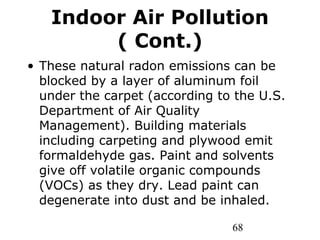 68
Indoor Air Pollution
( Cont.)
• These natural radon emissions can be
blocked by a layer of aluminum foil
under the carpet (according to the U.S.
Department of Air Quality
Management). Building materials
including carpeting and plywood emit
formaldehyde gas. Paint and solvents
give off volatile organic compounds
(VOCs) as they dry. Lead paint can
degenerate into dust and be inhaled.
 