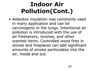 69
Indoor Air
Pollution(Cont.)
• Asbestos insulation was commonly used
in many application and can be
carcinogenic in the lungs. Intentional air
pollution is introduced with the use of
air fresheners, incense, and other
scented items. Controlled wood fires in
stoves and fireplaces can add significant
amounts of smoke particulates into the
air, inside and out.
 