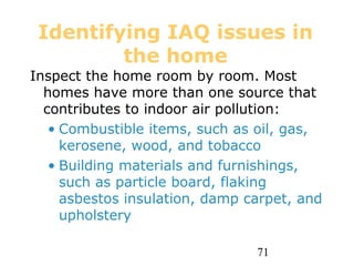 71
Identifying IAQ issues in
the home
Inspect the home room by room. Most
homes have more than one source that
contributes to indoor air pollution:
• Combustible items, such as oil, gas,
kerosene, wood, and tobacco
• Building materials and furnishings,
such as particle board, flaking
asbestos insulation, damp carpet, and
upholstery
 