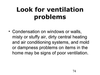 74
Look for ventilation
problems
• Condensation on windows or walls,
misty or stuffy air, dirty central heating
and air conditioning systems, and mold
or dampness problems on items in the
home may be signs of poor ventilation.
 