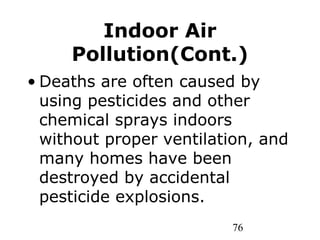 76
Indoor Air
Pollution(Cont.)
• Deaths are often caused by
using pesticides and other
chemical sprays indoors
without proper ventilation, and
many homes have been
destroyed by accidental
pesticide explosions.
 