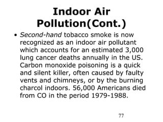 77
Indoor Air
Pollution(Cont.)
• Second-hand tobacco smoke is now
recognized as an indoor air pollutant
which accounts for an estimated 3,000
lung cancer deaths annually in the US.
Carbon monoxide poisoning is a quick
and silent killer, often caused by faulty
vents and chimneys, or by the burning
charcol indoors. 56,000 Americans died
from CO in the period 1979-1988.
 