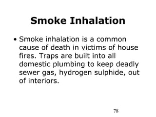 78
Smoke Inhalation
• Smoke inhalation is a common
cause of death in victims of house
fires. Traps are built into all
domestic plumbing to keep deadly
sewer gas, hydrogen sulphide, out
of interiors.
 