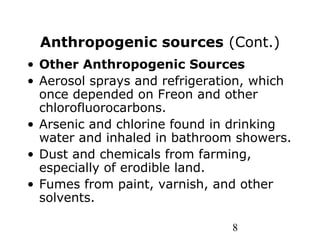 8
Anthropogenic sources (Cont.)
• Other Anthropogenic Sources
• Aerosol sprays and refrigeration, which
once depended on Freon and other
chlorofluorocarbons.
• Arsenic and chlorine found in drinking
water and inhaled in bathroom showers.
• Dust and chemicals from farming,
especially of erodible land.
• Fumes from paint, varnish, and other
solvents.
 