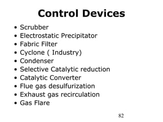 82
Control Devices
• Scrubber
• Electrostatic Precipitator
• Fabric Filter
• Cyclone ( Industry)
• Condenser
• Selective Catalytic reduction
• Catalytic Converter
• Flue gas desulfurization
• Exhaust gas recirculation
• Gas Flare
 