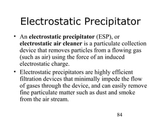 84
Electrostatic Precipitator
• An electrostatic precipitator (ESP), or
electrostatic air cleaner is a particulate collection
device that removes particles from a flowing gas
(such as air) using the force of an induced
electrostatic charge.
• Electrostatic precipitators are highly efficient
filtration devices that minimally impede the flow
of gases through the device, and can easily remove
fine particulate matter such as dust and smoke
from the air stream.
 
