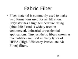 85
Fabric Filter
• Fiber material is commonly used to make
web formations used for air filtration.
Polyester has a high temperature rating
(abut 250 F)and is widely used in
commercial, industrial or residential
applications. Tiny synthetic fibers knows as
micro-fibers are used in many types of
HEPA (High Efficiency Particulate Air
Filter) filters.
 