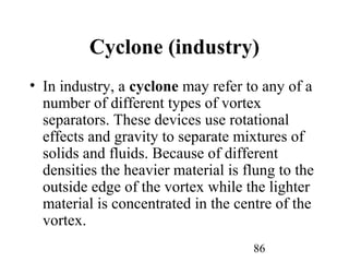86
Cyclone (industry)
• In industry, a cyclone may refer to any of a
number of different types of vortex
separators. These devices use rotational
effects and gravity to separate mixtures of
solids and fluids. Because of different
densities the heavier material is flung to the
outside edge of the vortex while the lighter
material is concentrated in the centre of the
vortex.
 