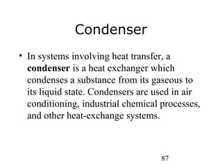 87
Condenser
• In systems involving heat transfer, a
condenser is a heat exchanger which
condenses a substance from its gaseous to
its liquid state. Condensers are used in air
conditioning, industrial chemical processes,
and other heat-exchange systems.
 