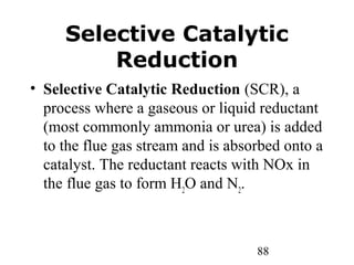 88
Selective Catalytic
Reduction
• Selective Catalytic Reduction (SCR), a
process where a gaseous or liquid reductant
(most commonly ammonia or urea) is added
to the flue gas stream and is absorbed onto a
catalyst. The reductant reacts with NOx in
the flue gas to form H2
O and N2
.
 