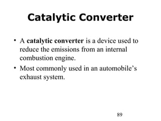 89
Catalytic Converter
• A catalytic converter is a device used to
reduce the emissions from an internal
combustion engine.
• Most commonly used in an automobile’s
exhaust system.
 