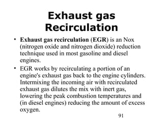91
Exhaust gas
Recirculation
• Exhaust gas recirculation (EGR) is an Nox
(nitrogen oxide and nitrogen dioxide) reduction
technique used in most gasoline and diesel
engines.
• EGR works by recirculating a portion of an
engine's exhaust gas back to the engine cylinders.
Intermixing the incoming air with recirculated
exhaust gas dilutes the mix with inert gas,
lowering the peak combustion temperatures and
(in diesel engines) reducing the amount of excess
oxygen.
 