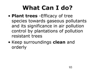 93
What Can I do?
• Plant trees -Efficacy of tree
species towards gaseous pollutants
and its significance in air pollution
control by plantations of pollution
resistant trees
• Keep surroundings clean and
orderly
 