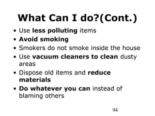 94
What Can I do?(Cont.)
• Use less polluting items
• Avoid smoking
• Smokers do not smoke inside the house
• Use vacuum cleaners to clean dusty
areas
• Dispose old items and reduce
materials
• Do whatever you can instead of
blaming others
 