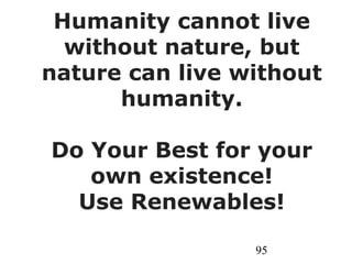 95
Humanity cannot live
without nature, but
nature can live without
humanity.
Do Your Best for your
own existence!
Use Renewables!
 