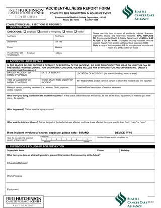 ACCIDENT-ILLNESS REPORT FORM
COMPLETE THIS FORM WITHIN 24 HOURS OF EVENT
Environmental Health & Safety Department, J3-200
Phone 667-4866 Fax 667-4048
1. INVOLVED PARTY
CHECK ONE:  Employee Contract or Temporary  Affiliate  Visitor
Please use this form to report all accidents, injuries, illnesses,
ergonomic issues, and near-miss incidents. MAIL REPORTS
TO: Environmental Health & Safety Department, J3-200 or FAX
REPORTS TO: 667-4048. To report security incidents, use the
Incident Report Form and/or call Security at extension 6000.
Make a copy of the completed AIR for your personal records and
return it to EH&S within 24 hours
Last Name First Name
Department Job Title
Phone Mailstop
IF CONTRACT OR
TEMPORARY:
Employer Address
2. ACCIDENT/ILLNESS DETAILS
IN THE SPACES BELOW, PROVIDE A DETAILED DESCRIPTION OF THE INCIDENT. BE SURE TO INCLUDE YOUR IDEAS ON HOW THIS CAN BE
PREVENTED FROM RECURRING. FOR ERGONOMIC CONCERNS, PLEASE INCLUDE ANY SYMPTOMS YOU ARE EXPERIENCING. (Attach a
separate sheet if necessary.)
DATE OF ACCIDENT OR
INITIAL SYMPTOMS:
DATE OF REPORT: LOCATION OF ACCIDENT (list specific building, room, or area)
TIME OF ACCIDENT OR
INITIAL SYMPTOMS:
WORK START TIME ON DAY OF
INCIDENT:
WITNESS NAME and/or name of person to whom the incident was first reported
Name of person providing treatment (i.e., witness, OHN, physician,
and/or hospital)
Date and brief description of medical treatment
What were you doing just before the incident occurred? In the space below describe the activity, as well as the tools, equipment, or material you were
using. Be specific.
What happened? Tell us how the injury occurred.
What was the injury or illness? Tell us the part of the body that was affected and how it was affected; be more specific than “hurt,” “pain,” or “sore.”
If the incident involved a ‘sharps’ exposure, please note: BRAND DEVICE TYPE
How do you rate the potential
severity of this incident?
Circle one: Accident/Illness section completed by:
1 2 3 4 5
Minimal Severe
3. SUPERVISOR’S FOLLOW-UP FOR PREVENTION
Supervisor Name Phone Mailstop
What have you done or what will you do to prevent this incident from occurring in the future?
Education/Behavior:
Work Process:
Equipment:
COMPLETION OF ALL 3 SECTIONS IS REQUIRED.
01/03
 