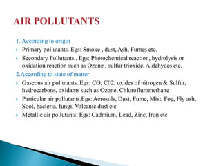 1. According to origin
 Primary pollutants. Egs: Smoke , dust, Ash, Fumes etc.
 Secondary Pollutants . Egs: Photochemical reaction, hydrolysis or
oxidation reaction such as Ozone , sulfur trioxide, Aldehydes etc.
2.According to state of matter
 Gaseous air pollutants. Egs: CO, C02, oxides of nitrogen & Sulfur,
hydrocarbons, oxidants such as Ozone, Chlorofluromethane
 Particular air pollutants.Egs: Aerosols, Dust, Fume, Mist, Fog, Fly ash,
Soot, bacteria, fungi, Volcanic dust etc
 Metallic air pollutants. Egs: Cadmium, Lead, Zinc, Iron etc
 