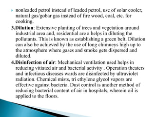  nonleaded petrol instead of leaded petrol, use of solar cooler,
natural gas/gobar gas instead of fire wood, coal, etc. for
cooking.
3.Dilution: Extensive planting of trees and vegetation around
industrial area and, residential are a helps in diluting the
pollutants. This is known as establishing a green belt. Dilution
can also be achieved by the use of long chimneys high up to
the atmosphere where gases and smoke gets dispersed and
diluted.
4.Disinfection of air: Mechanical ventilation used helps in
reducing vitiated air and bacterial activity . Operation theaters
and infectious diseases wards are disinfected by ultraviolet
radiation. Chemical mists, tri ethylene glycol vapors are
effective against bacteria. Dust control is another method of
reducing bacterial content of air in hospitals, wherein oil is
applied to the floors.
 