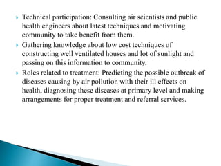  Technical participation: Consulting air scientists and public
health engineers about latest techniques and motivating
community to take benefit from them.
 Gathering knowledge about low cost techniques of
constructing well ventilated houses and lot of sunlight and
passing on this information to community.
 Roles related to treatment: Predicting the possible outbreak of
diseases causing by air pollution with their ill effects on
health, diagnosing these diseases at primary level and making
arrangements for proper treatment and referral services.
 