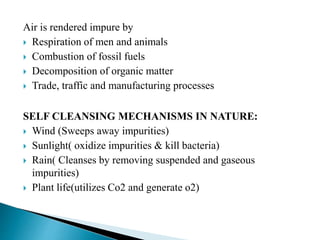 Air is rendered impure by
 Respiration of men and animals
 Combustion of fossil fuels
 Decomposition of organic matter
 Trade, traffic and manufacturing processes
SELF CLEANSING MECHANISMS IN NATURE:
 Wind (Sweeps away impurities)
 Sunlight( oxidize impurities & kill bacteria)
 Rain( Cleanses by removing suspended and gaseous
impurities)
 Plant life(utilizes Co2 and generate o2)
 