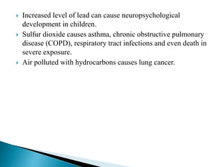  Increased level of lead can cause neuropsychological
development in children.
 Sulfur dioxide causes asthma, chronic obstructive pulmonary
disease (COPD), respiratory tract infections and even death in
severe exposure.
 Air polluted with hydrocarbons causes lung cancer.
 