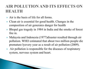  Air is the basis of life for all forms.
 Clean air is essential for good health. Changes in the
composition of air generates danger for health
 Bhopal gas tragedy in 1984 in India and the smoke of forest
fire in.
 Malaysia and Indonesia (1977)disaster resulted through air
pollution. WHO estimated that about two million people die
premature lyevery year as a result of air pollution (2009).
 Air pollution is responsible for the diseases of respiratory
system, nervous system and heart.
 