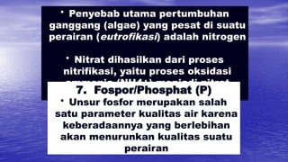 • Penyebab utama pertumbuhan
ganggang (algae) yang pesat di suatu
perairan (eutrofikasi) adalah nitrogen
• Nitrat dihasilkan dari proses
nitrifikasi, yaitu proses oksidasi
ammonia (NH4+) menjadi nitrat
(NO3-)
7. Fospor/Phosphat (P)
• Unsur fosfor merupakan salah
satu parameter kualitas air karena
keberadaannya yang berlebihan
akan menurunkan kualitas suatu
perairan
 