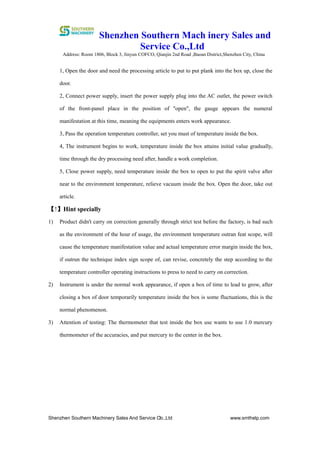 Shenzhen Southern Mach inery Sales and
Service Co.,Ltd
Address: Room 1806, Block 3, Jinyun COFCO, Qianjin 2nd Road ,Baoan District,Shenzhen City, China
Shenzhen Southern Machinery Sales And Service Co.,Ltd www.smthelp.com3
1, Open the door and need the processing article to put to put plank into the box up, close the
door.
2, Connect power supply, insert the power supply plug into the AC outlet, the power switch
of the front-panel place in the position of "open", the gauge appears the numeral
manifestation at this time, meaning the equipments enters work appearance.
3, Pass the operation temperature controller, set you must of temperature inside the box.
4, The instrument begins to work, temperature inside the box attains initial value gradually,
time through the dry processing need after, handle a work completion.
5, Close power supply, need temperature inside the box to open to put the spirit valve after
near to the environment temperature, relieve vacuum inside the box. Open the door, take out
article.
【!】Hint specially
1) Product didn't carry on correction generally through strict test before the factory, is bad such
as the environment of the hour of usage, the environment temperature outran feat scope, will
cause the temperature manifestation value and actual temperature error margin inside the box,
if outrun the technique index sign scope of, can revise, concretely the step according to the
temperature controller operating instructions to press to need to carry on correction.
2) Instrument is under the normal work appearance, if open a box of time to lead to grow, after
closing a box of door temporarily temperature inside the box is some fluctuations, this is the
normal phenomenon.
3) Attention of testing: The thermometer that test inside the box use wants to use 1.0 mercury
thermometer of the accuracies, and put mercury to the center in the box.
 