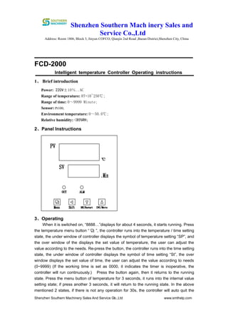 Shenzhen Southern Mach inery Sales and
Service Co.,Ltd
Address: Room 1806, Block 3, Jinyun COFCO, Qianjin 2nd Road ,Baoan District,Shenzhen City, China
Shenzhen Southern Machinery Sales And Service Co.,Ltd www.smthelp.com4
FCD-2000
Intelligent temperature Controller Operating instructions
1、 Brief introduction
Power: 220V±10％..AC
Range of temperature: RT+10~250℃;
Range of time: 0～9999 Minute;
Sensor: Pt100;
Environment temperature: 0～50.0℃;
Relative humidity: <85%RH;
2、Panel Instructions
3、Operating
When it is switched on, “8888…”displays for about 4 seconds, it starts running. Press
the temperature menu button “ ”, the controller runs into the temperature / time setting
state, the under window of controller displays the symbol of temperature setting “SP”, and
the over window of the displays the set value of temperature, the user can adjust the
value according to the needs. Re-press the button, the controller runs into the time setting
state, the under window of controller displays the symbol of time setting “St”, the over
window displays the set value of time, the user can adjust the value according to needs
(0~9999) (If the working time is set as 0000, it indicates the timer is inoperative, the
controller will run continuously.) Press the button again, then it returns to the running
state. Press the menu button of temperature for 3 seconds, it runs into the internal value
setting state; if press another 3 seconds, it will return to the running state. In the above
mentioned 2 states, if there is not any operation for 30s, the controller will auto quit the
 