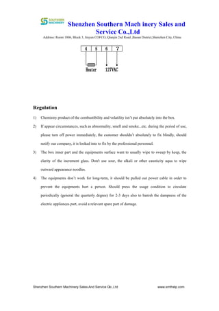 Shenzhen Southern Mach inery Sales and
Service Co.,Ltd
Address: Room 1806, Block 3, Jinyun COFCO, Qianjin 2nd Road ,Baoan District,Shenzhen City, China
Shenzhen Southern Machinery Sales And Service Co.,Ltd www.smthelp.com6
Regulation
1) Chemistry product of the combustibility and volatility isn’t put absolutely into the box.
2) If appear circumstances, such as abnormality, smell and smoke...etc. during the period of use,
please turn off power immediately, the customer shouldn’t absolutely to fix blindly, should
notify our company, it is looked into to fix by the professional personnel.
3) The box inner part and the equipments surface want to usually wipe to sweep by keep, the
clarity of the increment glass. Don't use sour, the alkali or other causticity aqua to wipe
outward appearance noodles.
4) The equipments don’t work for long-term, it should be pulled out power cable in order to
prevent the equipments hurt a person. Should press the usage condition to circulate
periodically (general the quarterly degree) for 2-3 days also to banish the dampness of the
electric appliances part, avoid a relevant spare part of damage.
 