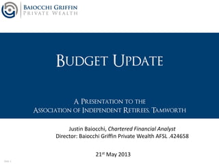 Slide 1
Budget Update
A Presentation to the
Association of Independent Retirees, Tamworth
21st May 2013
Justin Baiocchi, Chartered Financial Analyst
Director: Baiocchi Griffin Private Wealth AFSL .424658
 