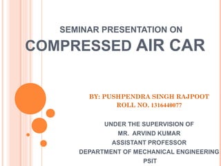 SEMINAR PRESENTATION ON
COMPRESSED AIR CAR
BY: PUSHPENDRA SINGH RAJPOOT
ROLL NO. 1316440077
UNDER THE SUPERVISION OF
MR. ARVIND KUMAR
ASSISTANT PROFESSOR
DEPARTMENT OF MECHANICAL ENGINEERING
PSIT
 