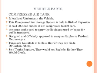 VEHICLE PARTS
COMPRESSED AIR TANK
 It localized Underneath the Vehicle.
 This Compressed Air Storage System is Safe to Risk of Explosion.
 It hold 90 cubic meters of air, compressed to 300 bars.
 the same tanks used to carry the liquid gas used by buses for
public transport.
 Designed and Officially approved to carry an Explosive Product:
Methane gas.
 Tanks are Not Made of Metals, Rather they are made
Of Carbon Fibers.
 So if Tanks Rupture, They would not Explode, Rather They
Would Crack.
 