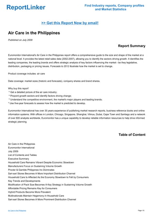 Find Industry reports, Company profiles
ReportLinker                                                                          and Market Statistics



                                  >> Get this Report Now by email!

Air Care in the Philippines
Published on July 2009

                                                                                                                  Report Summary

Euromonitor International's Air Care in the Philippines report offers a comprehensive guide to the size and shape of the market at a
national level. It provides the latest retail sales data (2002-2007), allowing you to identify the sectors driving growth. It identifies the
leading companies, the leading brands and offers strategic analysis of key factors influencing the market - be they legislative,
distribution, packaging or pricing issues. Forecasts to 2012 illustrate how the market is set to change.


Product coverage includes: air care


Data coverage: market sizes (historic and forecasts), company shares and brand shares.


Why buy this report'
* Get a detailed picture of the air care industry;
* Pinpoint growth sectors and identify factors driving change;
* Understand the competitive environment, the market's major players and leading brands;
* Use five-year forecasts to assess how the market is predicted to develop.


Euromonitor International has over 30 years experience of publishing market research reports, business reference books and online
information systems. With offices in London, Chicago, Singapore, Shanghai, Vilnius, Dubai, Cape Town and Santiago and a network
of over 600 analysts worldwide, Euromonitor has a unique capability to develop reliable information resources to help drive informed
strategic planning.




                                                                                                                  Table of Content

Air Care in the Philippines
Euromonitor International
July 2009
List of Contents and Tables
Executive Summary
Household Care Remains Vibrant Despite Economic Slowdown
Manufacturers Focus on Sustaining Volume Growth
Procter & Gamble Philippines Inc Dominates
Sari-sari Stores Becomes A More Important Distribution Channel
Household Care Is Affected As the Economy Slowdown Is Felt by Consumers
Key Trends and Developments
Modification of Pack Size Becomes A Key Strategy in Sustaining Volume Growth
Affordable Pricing Remains Key for Consumers
Hybrid Products Become More Prevalent
Multinationals Maintain Hegemony in Household Care
Sari-sari Stores Becomes A More Prominent Distribution Channel



Air Care in the Philippines                                                                                                           Page 1/5
 