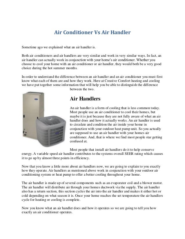 Air Conditioner Vs Air Handler
Sometime ago we explained what an air handler is.
Both air conditioners and air handlers are very similar and work in very similar ways. In fact, an
air handler can actually work in conjunction with your home’s air conditioner. Whether you
choose to cool your home with an air conditioner or air handler, they would both be a very good
choice during the hot summer months.
In order to understand the difference between an air handler and an air conditioner you must first
know what each of them are and how they work. Here at Creative Comfort heating and cooling
we have put together some information that will help you be able to distinguish the difference
between the two.
Air Handlers
An air handler is a form of cooling that is less common today.
Most people use an air conditioner to cool their homes, but
maybe it is just because they are not fully aware of what an air
handler does and how it actually works. An air handler is used
to circulate and condition the air inside your home in
conjunction with your outdoor heat pump unit. So you actually
are supposed to use an air handler with your homes air
conditioner. And, that is where we find most people star getting
confused at.
Most people that install air handlers do it to help conserve
energy. A variable speed air handler contributes to the systems overall SEER rating which causes
it to go up by almost three points in efficiency.
Now that you know a little more about air handlers now, we are going to explain to you exactly
how they operate. Air handlers as mentioned above work in conjunction with your outdoor air
conditioning system or heat pump to offer a better cooling throughout your home.
The air handler is made up of several components such as an evaporator coil and a blower motor.
The air handler will distribute air through your homes ductwork via the supply. The air handler
also has a return section, this section cycles the air into the air handler and makes it either hot or
cold depending on what season it is. Once your home reaches the set temperature the air handlers
cycle for heating or cooling is complete.
Now you know what an air handler does and how it operates so we are going to tell you how
exactly an air conditioner operates.
 