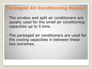 Packaged Air-Conditioning System
 The window and split air conditioners are
usually used for the small air conditioning
capacities up to 5 tons.
 The packaged air conditioners are used for
the cooling capacities in between these
two extremes.
 