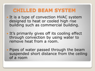 CHILLED BEAM SYSTEM
 It is a type of convection HVAC system
designed to heat or cooled high rise
building such as commercial building.
 It’s primarily gives off its cooling effect
through convection by using water to
remove heat from a room.
 Pipes of water passed through the beam
suspended short distance from the ceiling
of a room
 